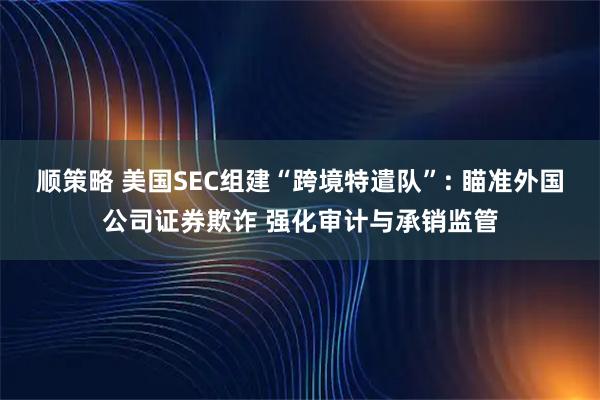 顺策略 美国SEC组建“跨境特遣队”: 瞄准外国公司证券欺诈 强化审计与承销监管