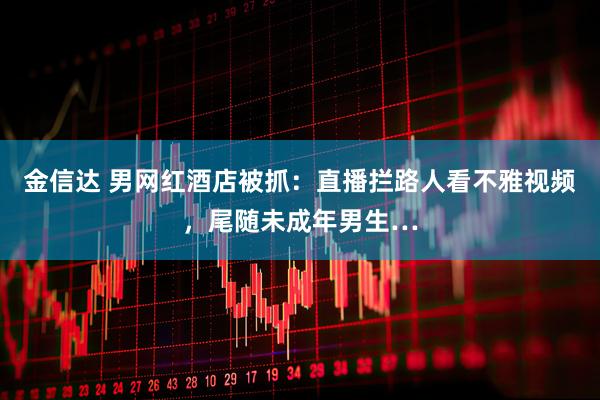 金信达 男网红酒店被抓：直播拦路人看不雅视频，尾随未成年男生…