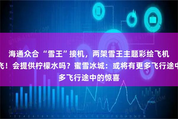 海通众合 “雪王”接机，两架雪王主题彩绘飞机正式首飞！会提供柠檬水吗？蜜雪冰城：或将有更多飞行途中的惊喜