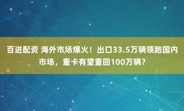 百进配资 海外市场爆火！出口33.5万辆领跑国内市场，重卡有望重回100万辆？