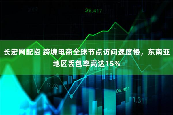 长宏网配资 跨境电商全球节点访问速度慢，东南亚地区丢包率高达15%