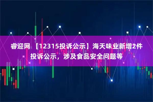 睿迎网 【12315投诉公示】海天味业新增2件投诉公示，涉及食品安全问题等
