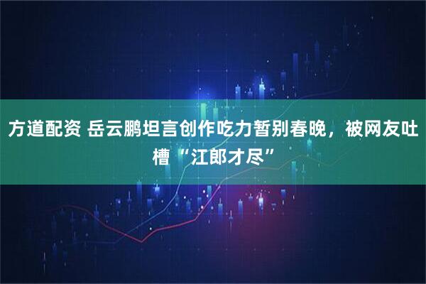 方道配资 岳云鹏坦言创作吃力暂别春晚，被网友吐槽 “江郎才尽”