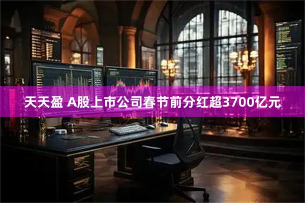 天天盈 A股上市公司春节前分红超3700亿元
