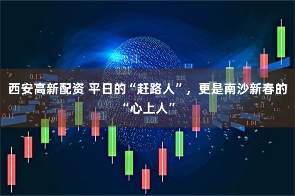 西安高新配资 平日的“赶路人”，更是南沙新春的“心上人”
