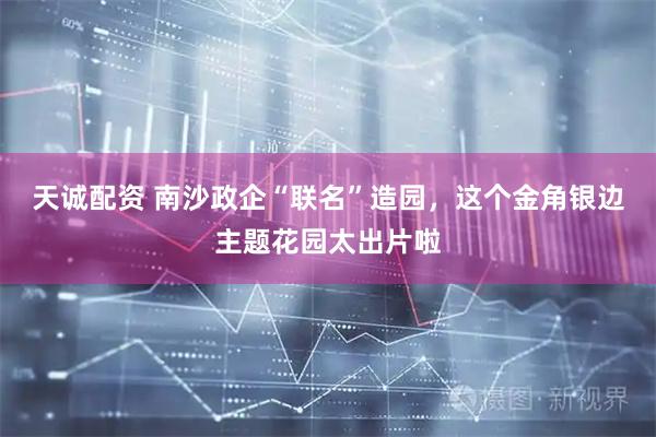 天诚配资 南沙政企“联名”造园，这个金角银边主题花园太出片啦