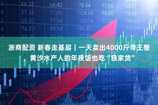 浙商配资 新春走基层｜一天卖出4000斤帝王蟹，黄沙水产人的年夜饭也吃“自家货”