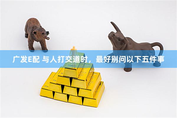 广发E配 与人打交道时，最好别问以下五件事