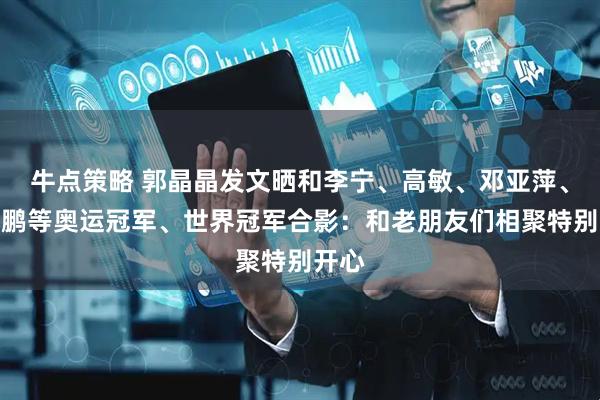 牛点策略 郭晶晶发文晒和李宁、高敏、邓亚萍、李小鹏等奥运冠军、世界冠军合影：和老朋友们相聚特别开心