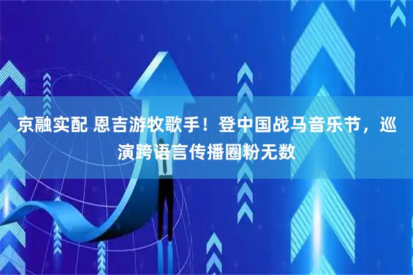 京融实配 恩吉游牧歌手！登中国战马音乐节，巡演跨语言传播圈粉无数