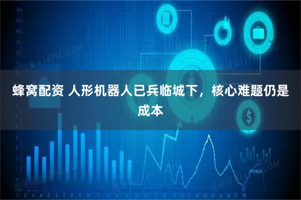 蜂窝配资 人形机器人已兵临城下，核心难题仍是成本