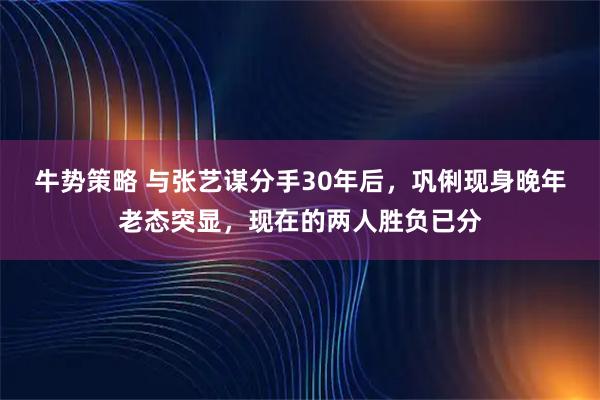 牛势策略 与张艺谋分手30年后，巩俐现身晚年老态突显，现在的两人胜负已分