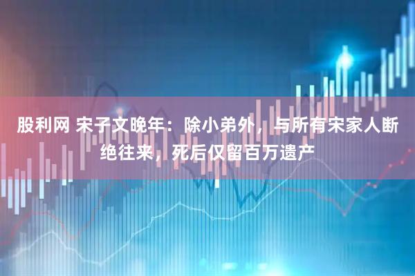 股利网 宋子文晚年：除小弟外，与所有宋家人断绝往来，死后仅留百万遗产