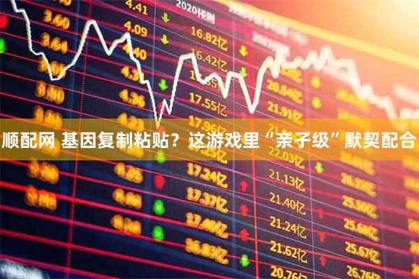 顺配网 基因复制粘贴？这游戏里“亲子级”默契配合