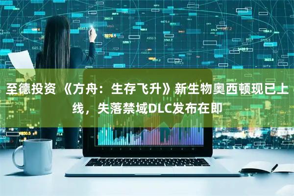 至德投资 《方舟：生存飞升》新生物奥西顿现已上线，失落禁域DLC发布在即