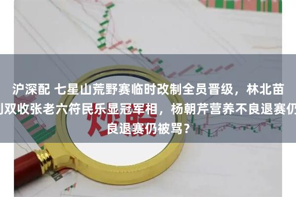 沪深配 七星山荒野赛临时改制全员晋级，林北苗王名利双收张老六符民乐显冠军相，杨朝芹营养不良退赛仍被骂？