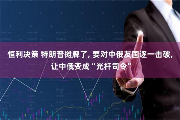 恒利决策 特朗普摊牌了, 要对中俄友国逐一击破, 让中俄变成“光杆司令”