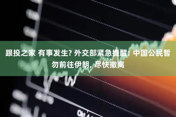跟投之家 有事发生? 外交部紧急提醒: 中国公民暂勿前往伊朗, 尽快撤离