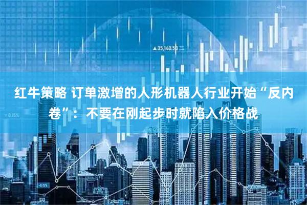 红牛策略 订单激增的人形机器人行业开始“反内卷”：不要在刚起步时就陷入价格战