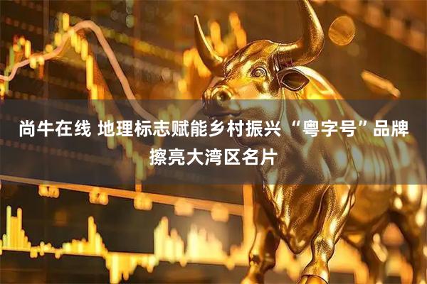 尚牛在线 地理标志赋能乡村振兴 “粤字号”品牌擦亮大湾区名片