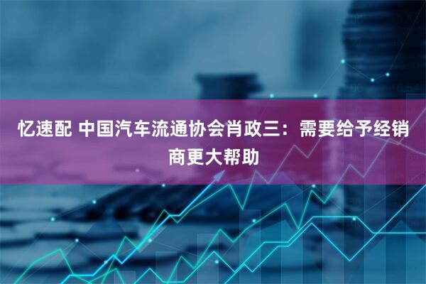 忆速配 中国汽车流通协会肖政三：需要给予经销商更大帮助