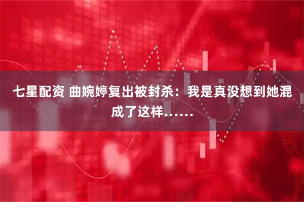 七星配资 曲婉婷复出被封杀：我是真没想到她混成了这样……