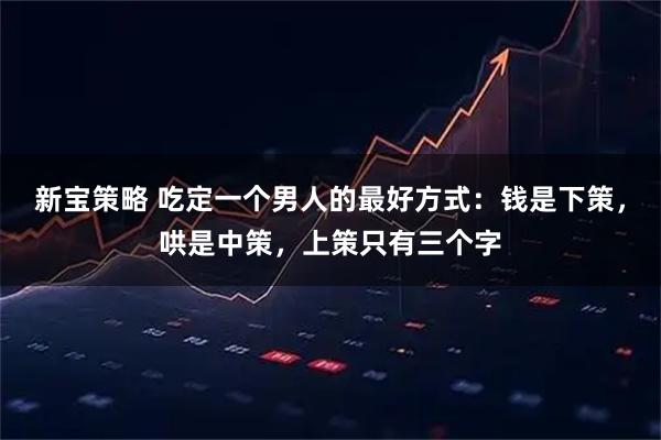 新宝策略 吃定一个男人的最好方式：钱是下策，哄是中策，上策只有三个字