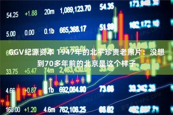 GGV纪源资本 1947年的北平珍贵老照片：没想到70多年前的北京是这个样子