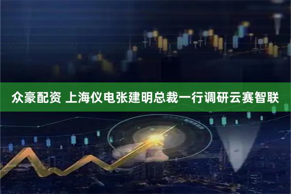 众豪配资 上海仪电张建明总裁一行调研云赛智联