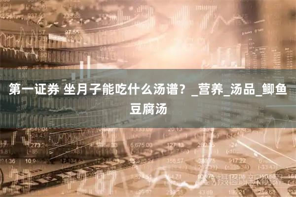 第一证券 坐月子能吃什么汤谱？_营养_汤品_鲫鱼豆腐汤