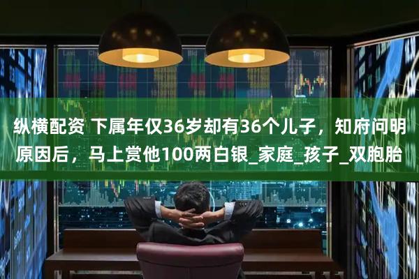 纵横配资 下属年仅36岁却有36个儿子，知府问明原因后，马上赏他100两白银_家庭_孩子_双胞胎