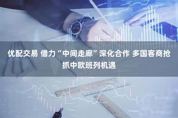 优配交易 借力“中间走廊”深化合作 多国客商抢抓中欧班列机遇