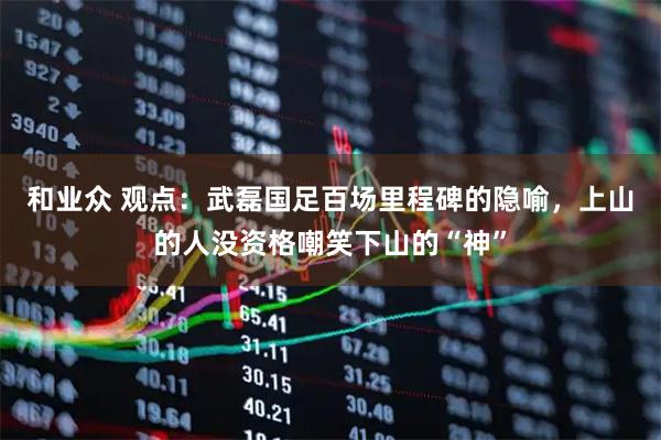 和业众 观点：武磊国足百场里程碑的隐喻，上山的人没资格嘲笑下山的“神”